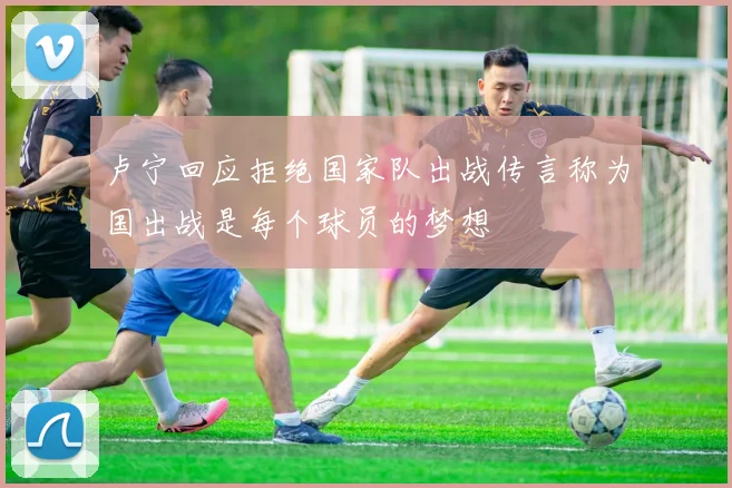 卢宁回应拒绝国家队出战传言称为国出战是每个球员的梦想