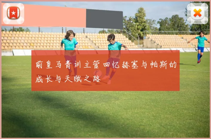 前皇马青训主管回忆赫塞与帕斯的成长与天赋之路