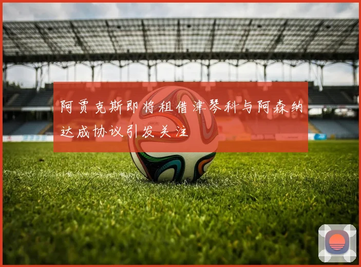 阿贾克斯即将租借津琴科与阿森纳达成协议引发关注