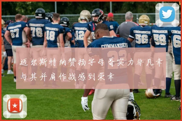 迈尔斯特纳赞扬字母哥实力非凡幸与其并肩作战感到荣幸