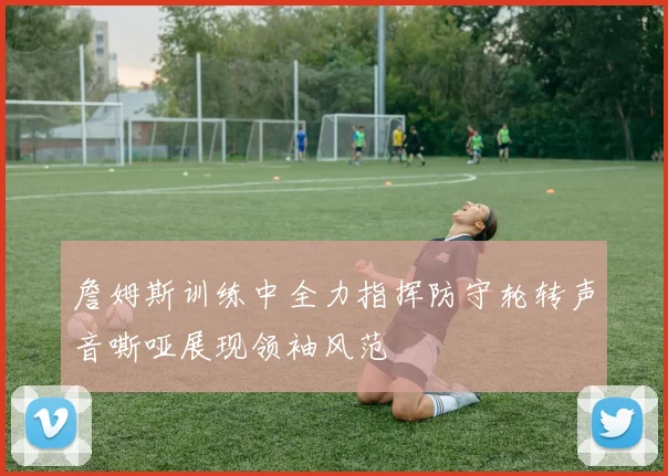 詹姆斯训练中全力指挥防守轮转声音嘶哑展现领袖风范