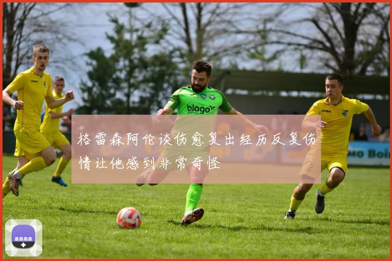 格雷森阿伦谈伤愈复出经历反复伤情让他感到非常奇怪