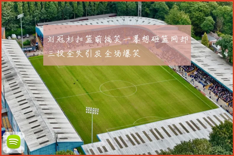刘冠杉扣篮前搞笑一幕想砸篮网却三投全失引发全场爆笑