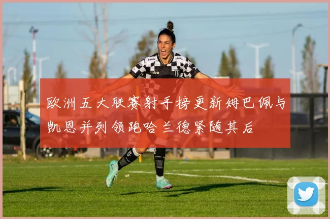 欧洲五大联赛射手榜更新姆巴佩与凯恩并列领跑哈兰德紧随其后