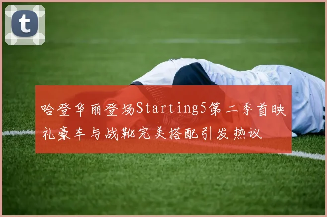 哈登华丽登场Starting5第二季首映礼豪车与战靴完美搭配引发热议