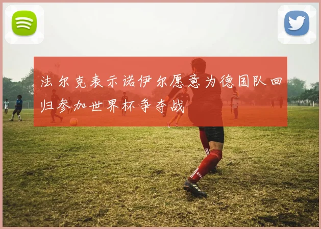 法尔克表示诺伊尔愿意为德国队回归参加世界杯争夺战