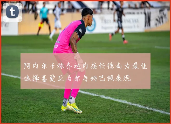 阿内尔卡称齐达内接任德尚为最佳选择喜爱亚马尔与姆巴佩表现