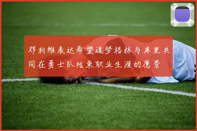 邓利维表达希望追梦格林与库里共同在勇士队结束职业生涯的愿景
