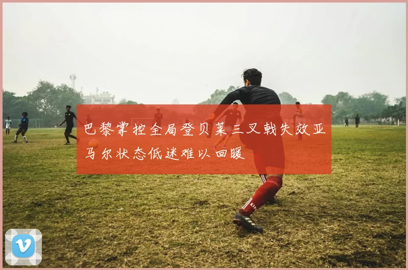 巴黎掌控全局登贝莱三叉戟失效亚马尔状态低迷难以回暖