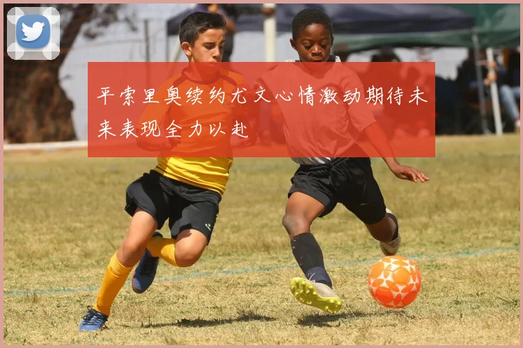 平索里奥续约尤文心情激动期待未来表现全力以赴