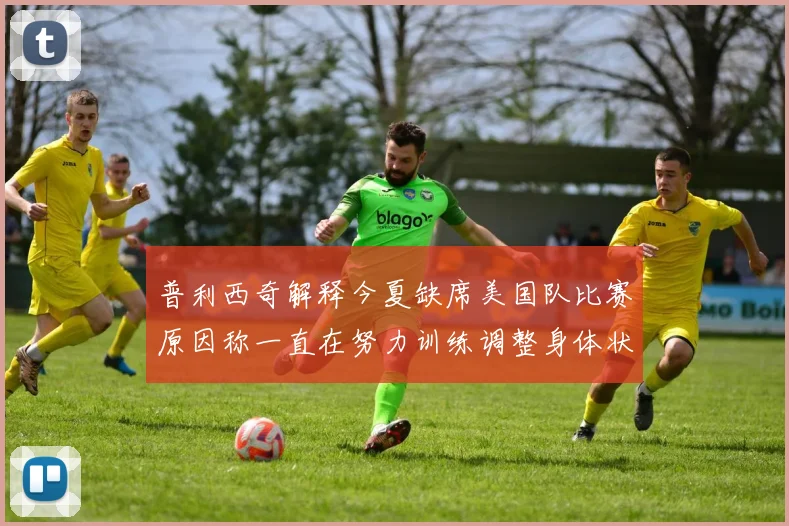 普利西奇解释今夏缺席美国队比赛原因称一直在努力训练调整身体状态