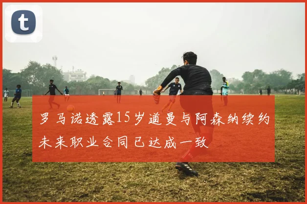 罗马诺透露15岁道曼与阿森纳续约未来职业合同已达成一致