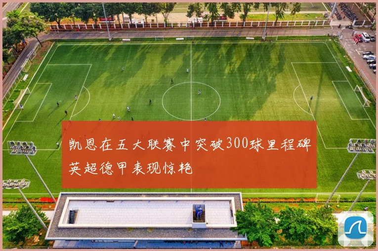 凯恩在五大联赛中突破300球里程碑英超德甲表现惊艳