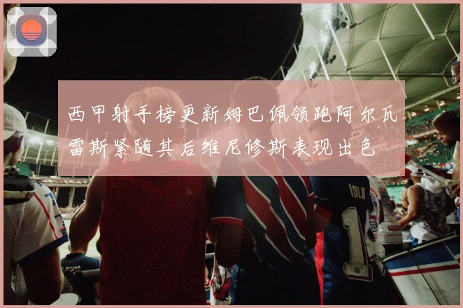西甲射手榜更新姆巴佩领跑阿尔瓦雷斯紧随其后维尼修斯表现出色