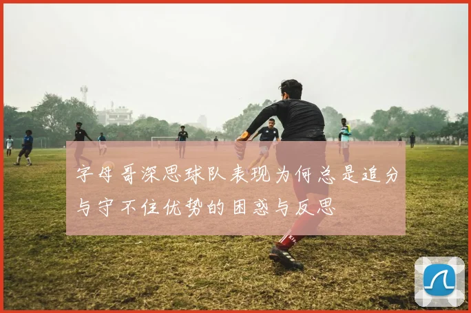 字母哥深思球队表现为何总是追分与守不住优势的困惑与反思