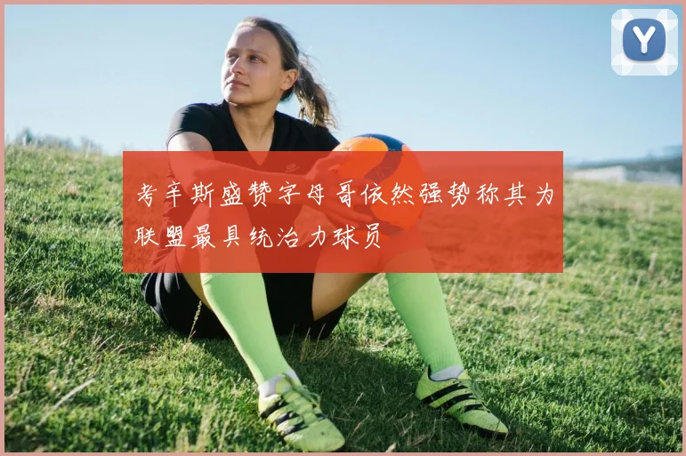 考辛斯盛赞字母哥依然强势称其为联盟最具统治力球员