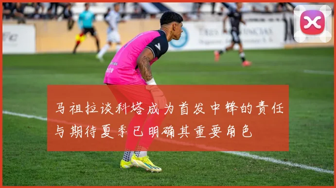 马祖拉谈科塔成为首发中锋的责任与期待夏季已明确其重要角色