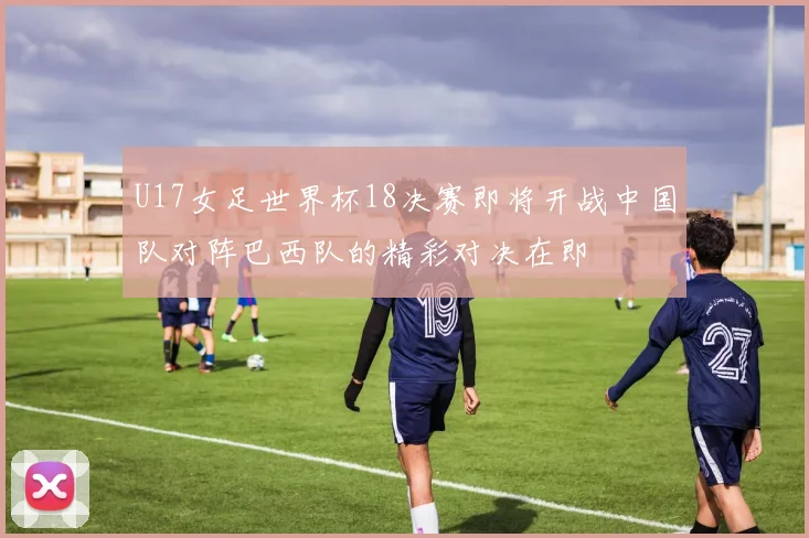 U17女足世界杯18决赛即将开战中国队对阵巴西队的精彩对决在即