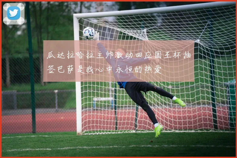 瓜达拉哈拉主帅激动回应国王杯抽签巴萨是我心中永恒的热爱