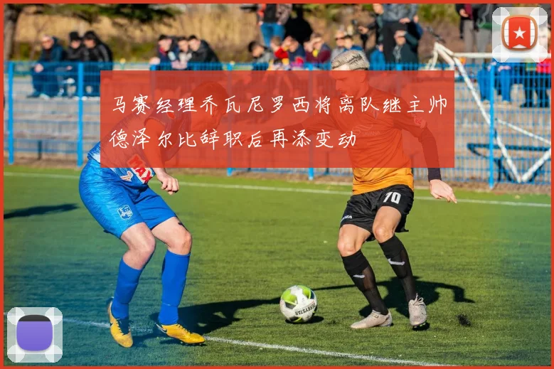 马赛经理乔瓦尼罗西将离队继主帅德泽尔比辞职后再添变动