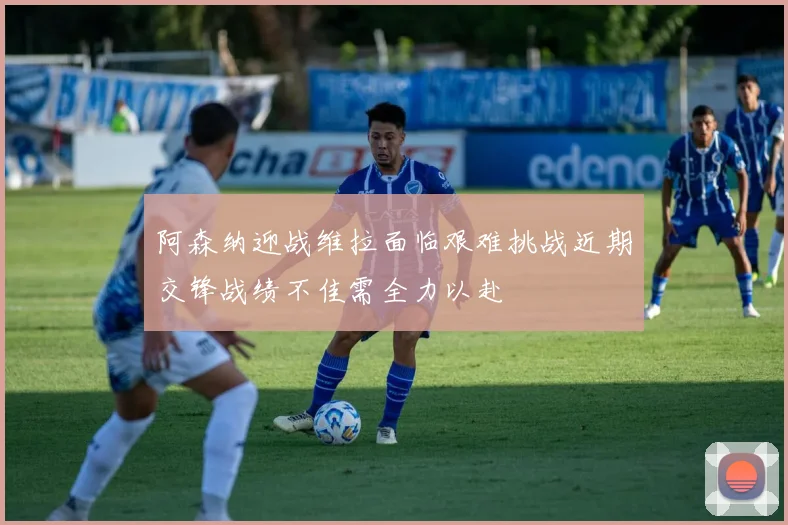 阿森纳迎战维拉面临艰难挑战近期交锋战绩不佳需全力以赴
