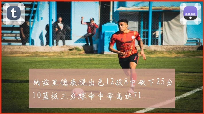 纳兹里德表现出色12投8中砍下25分10篮板三分球命中率高达71
