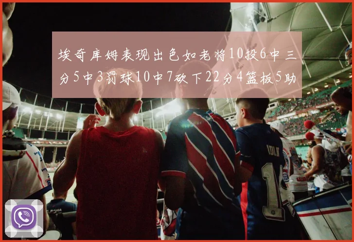 埃奇库姆表现出色如老将10投6中三分5中3罚球10中7砍下22分4篮板5助攻