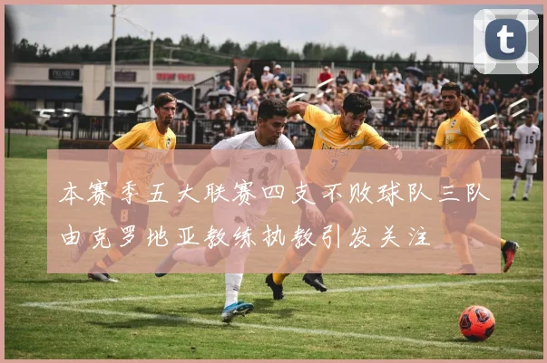 本赛季五大联赛四支不败球队三队由克罗地亚教练执教引发关注