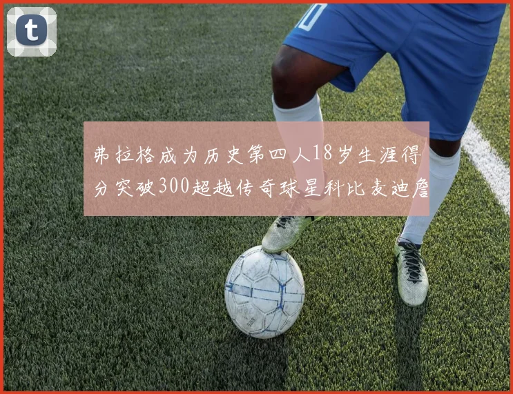 弗拉格成为历史第四人18岁生涯得分突破300超越传奇球星科比麦迪詹姆斯