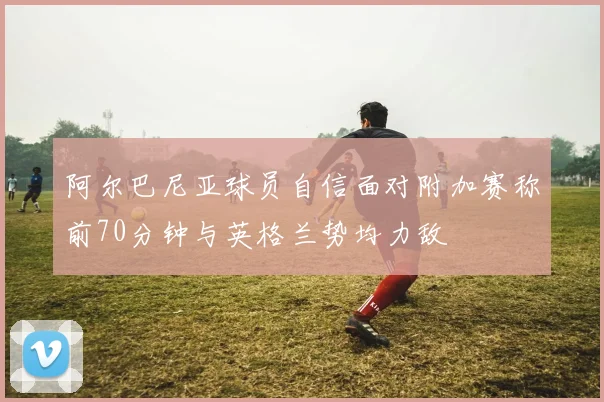 阿尔巴尼亚球员自信面对附加赛称前70分钟与英格兰势均力敌