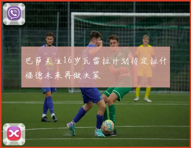 巴萨关注16岁瓦雷拉计划待定拉什福德未来再做决策