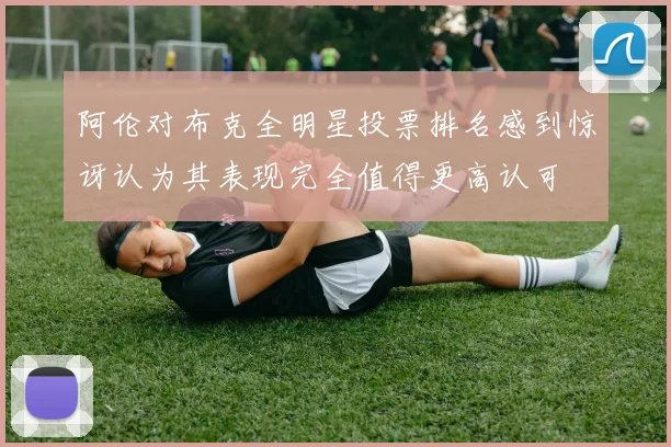 阿伦对布克全明星投票排名感到惊讶认为其表现完全值得更高认可
