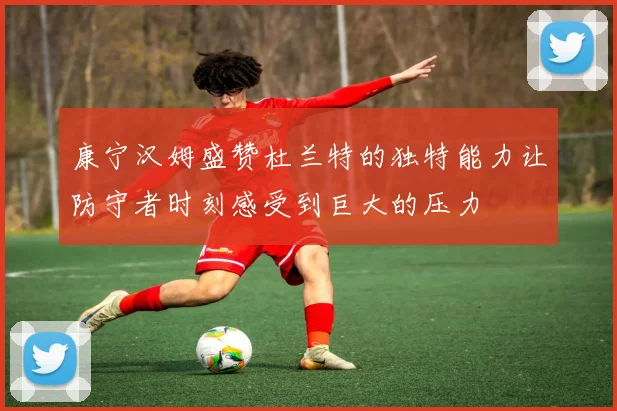 康宁汉姆盛赞杜兰特的独特能力让防守者时刻感受到巨大的压力